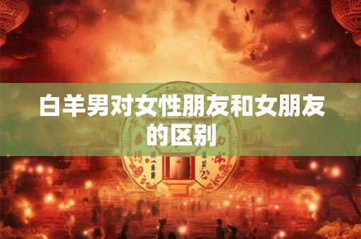 白羊男对女性朋友和女朋友的区别 白羊男对女性朋友和女朋友的区别