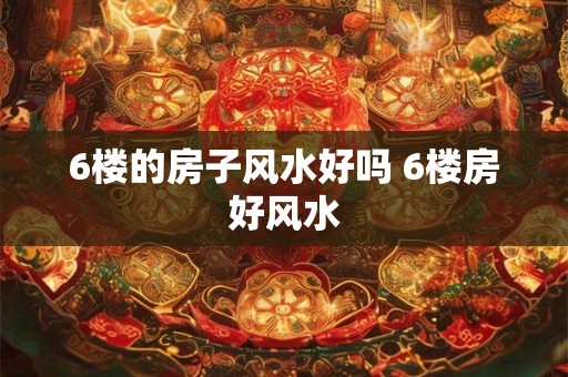 6楼的房子风水好吗 6楼房好风水 6楼的房子风水好吗 6楼房好风水
