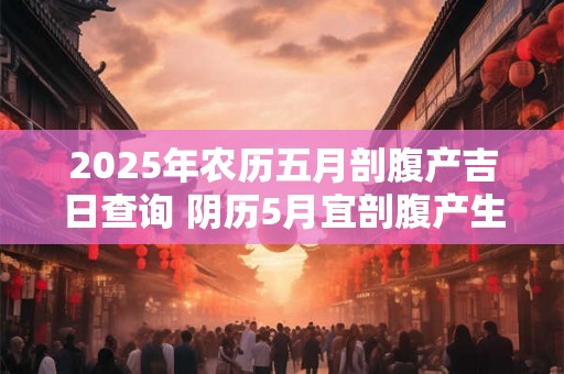 2025年农历五月剖腹产吉日查询 阴历5月宜剖腹产生孩子的日子 2025年农历五月剖腹产吉日查询 阴历5月宜剖腹产生孩子的日子