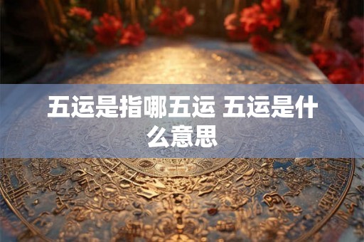 五运是指哪五运 五运是什么意思 五运是指哪五运 五运是什么意思