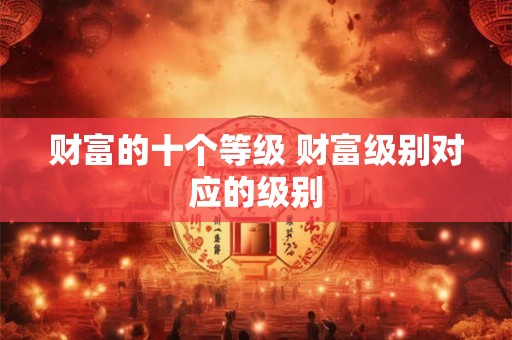财富的十个等级 财富级别对应的级别 财富的十个等级 财富级别对应的级别
