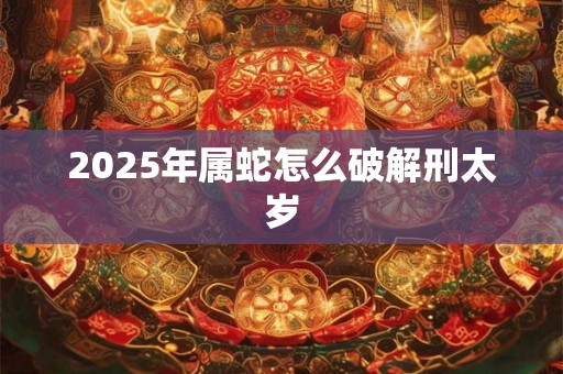 2025年属蛇怎么破解刑太岁 2025年属蛇怎么破解刑太岁