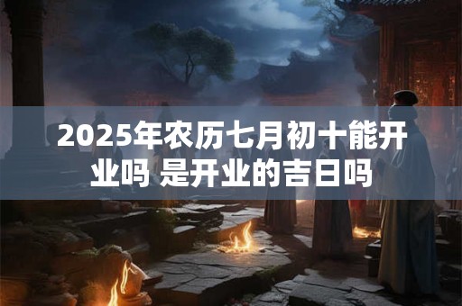2025年农历七月初十能开业吗 是开业的吉日吗 2025年农历七月初十能开业吗 是开业的吉日吗