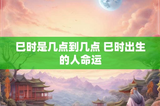 巳时是几点到几点 巳时出生的人命运 巳时是几点到几点 巳时出生的人命运