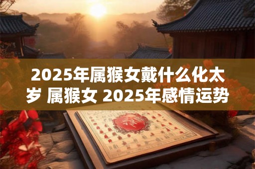 2025年属猴女戴什么化太岁 属猴女 2025年感情运势 2025年属猴女戴什么化太岁 属猴女 2025年感情运势