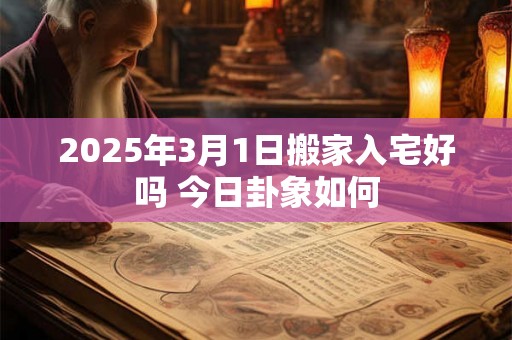 2025年3月1日搬家入宅好吗 今日卦象如何 2025年3月1日搬家入宅好吗 今日卦象如何