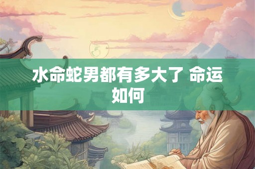 水命蛇男都有多大了 命运如何 水命蛇男都有多大了 命运如何