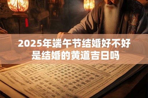 2025年端午节结婚好不好 是结婚的黄道吉日吗 2025年端午节结婚好不好 是结婚的黄道吉日吗