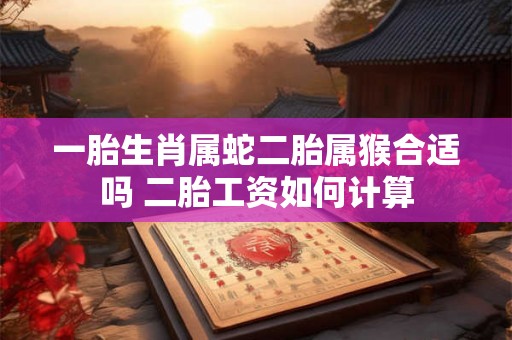 一胎生肖属蛇二胎属猴合适吗 二胎工资如何计算 一胎生肖属蛇二胎属猴合适吗 二胎工资如何计算