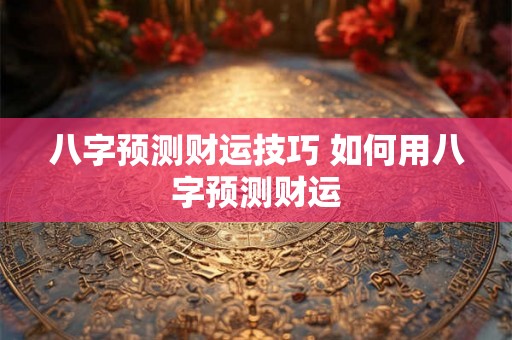 八字预测财运技巧 如何用八字预测财运 八字预测财运技巧 如何用八字预测财运