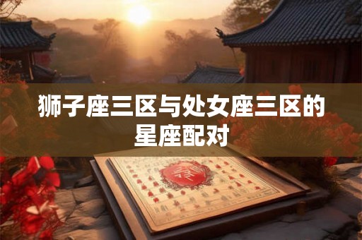 狮子座三区与处女座三区的星座配对 狮子座三区与处女座三区的星座配对
