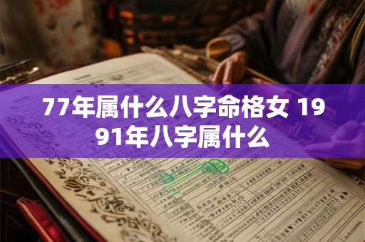 77年属什么八字命格女 1991年八字属什么 77年属什么八字命格女 1991年八字属什么