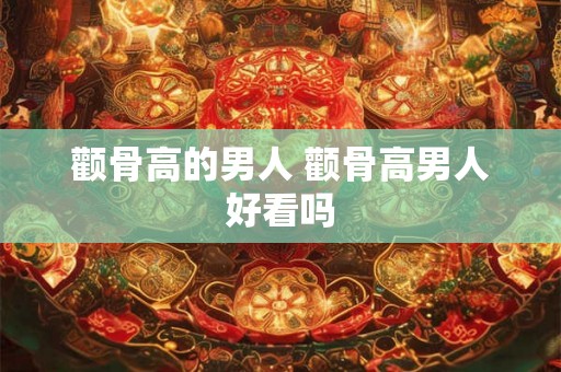 颧骨高的男人 颧骨高男人好看吗 颧骨高的男人 颧骨高男人好看吗