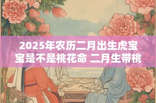 2025年农历二月出生虎宝宝是不是桃花命 二月生带桃花吗 2025年农历二月出生虎宝宝是不是桃花命 二月生带桃花吗