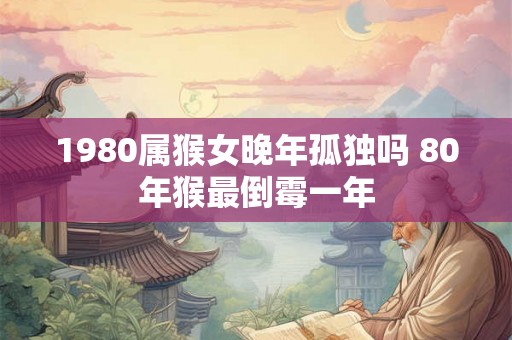 1980属猴女晚年孤独吗 80年猴最倒霉一年 1980属猴女晚年孤独吗 80年猴最倒霉一年