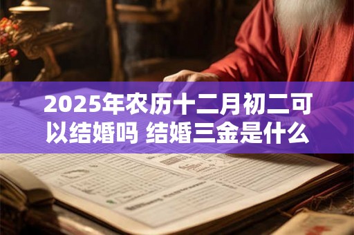 2025年农历十二月初二可以结婚吗 结婚三金是什么 2025年农历十二月初二可以结婚吗 结婚三金是什么