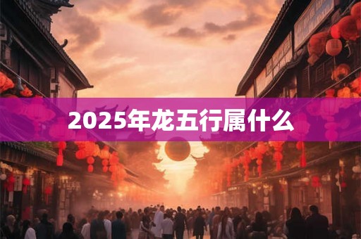 2025年龙五行属什么 2025年龙五行属什么