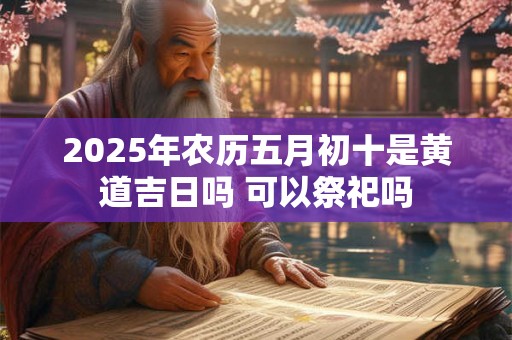 2025年农历五月初十是黄道吉日吗 可以祭祀吗 2025年农历五月初十是黄道吉日吗 可以祭祀吗