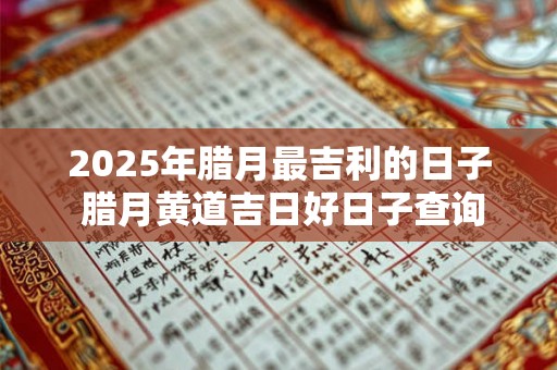 2025年腊月最吉利的日子 腊月黄道吉日好日子查询 2025年腊月最吉利的日子 腊月黄道吉日好日子查询
