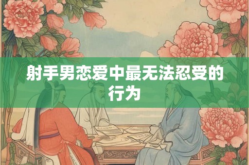 射手男恋爱中最无法忍受的行为 射手男恋爱中最无法忍受的行为