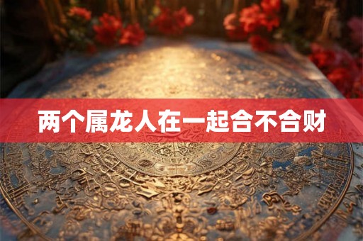 两个属龙人在一起合不合财 两个属龙人在一起合不合财