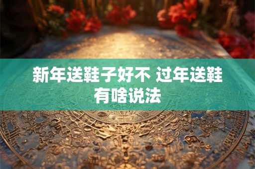 新年送鞋子好不 过年送鞋有啥说法 新年送鞋子好不 过年送鞋有啥说法