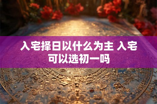 入宅择日以什么为主 入宅可以选初一吗 入宅择日以什么为主 入宅可以选初一吗
