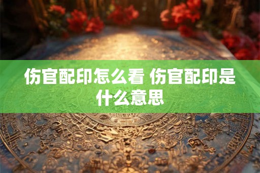 伤官配印怎么看 伤官配印是什么意思 伤官配印怎么看 伤官配印是什么意思