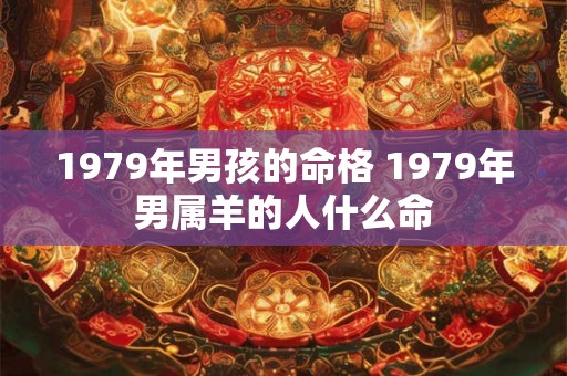 1979年男孩的命格 1979年男属羊的人什么命 1979年男孩的命格 1979年男属羊的人什么命