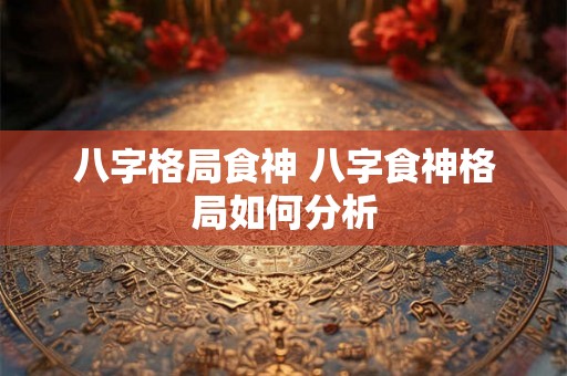 八字格局食神 八字食神格局如何分析 八字格局食神 八字食神格局如何分析