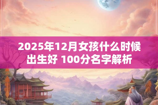 2025年12月女孩什么时候出生好 100分名字解析 2025年12月女孩什么时候出生好 100分名字解析
