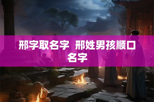 邢字取名字 邢姓男孩顺口名字 邢字取名字 邢姓男孩顺口名字