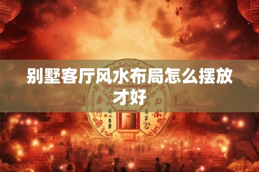 别墅客厅风水布局怎么摆放才好 别墅客厅风水布局怎么摆放才好