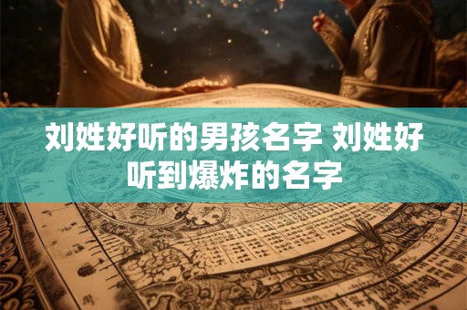 刘姓好听的男孩名字 刘姓好听到爆炸的名字
