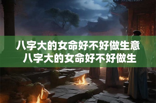 八字大的女命好不好做生意 八字大的女命好不好做生意呢 八字大的女命好不好做生意 八字大的女命好不好做生意呢