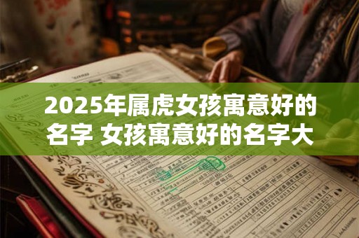 2025年属虎女孩寓意好的名字 女孩寓意好的名字大全 2025年属虎女孩寓意好的名字 女孩寓意好的名字大全