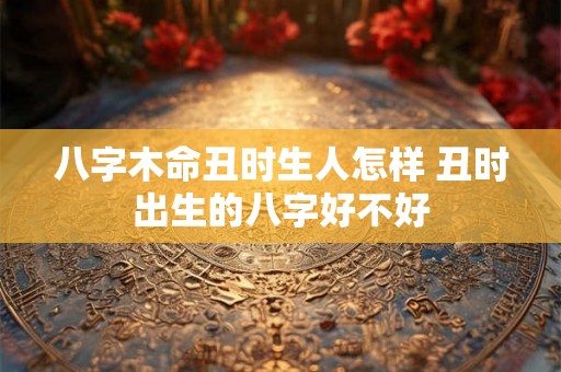 八字木命丑时生人怎样 丑时出生的八字好不好 八字木命丑时生人怎样 丑时出生的八字好不好