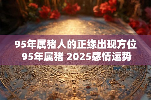 95年属猪人的正缘出现方位 95年属猪 2025感情运势 95年属猪人的正缘出现方位 95年属猪 2025感情运势