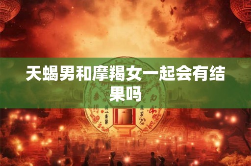 天蝎男和摩羯女一起会有结果吗 天蝎男和摩羯女一起会有结果吗