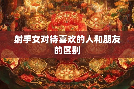 射手女对待喜欢的人和朋友的区别 射手女对待喜欢的人和朋友的区别