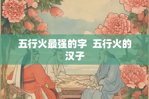 五行火最强的字 五行火的汉子 五行火最强的字 五行火的汉子