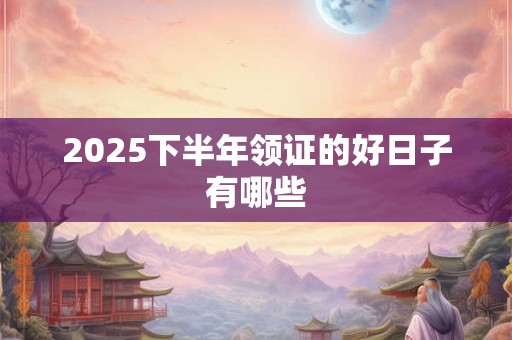 2025下半年领证的好日子有哪些 2025下半年领证的好日子有哪些