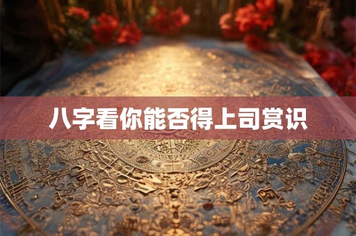 八字看你能否得上司赏识 八字看你能否得上司赏识