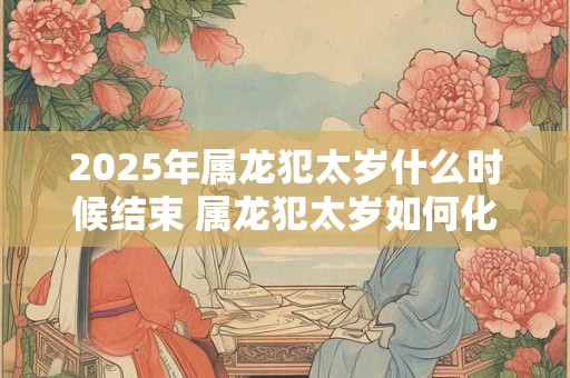 2025年属龙犯太岁什么时候结束 属龙犯太岁如何化解 2025年属龙犯太岁什么时候结束 属龙犯太岁如何化解