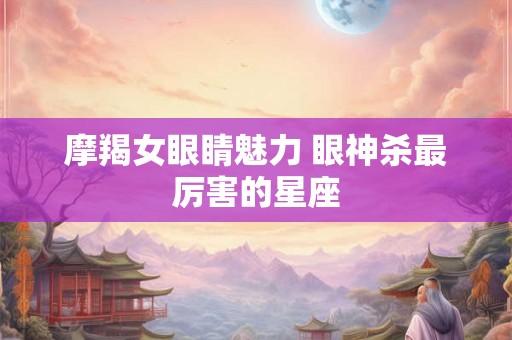 摩羯女眼睛魅力 眼神杀最厉害的星座 摩羯女眼睛魅力 眼神杀最厉害的星座