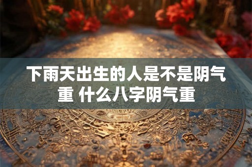 下雨天出生的人是不是阴气重 什么八字阴气重 下雨天出生的人是不是阴气重 什么八字阴气重