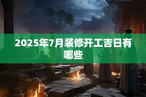 2025年7月装修开工吉日有哪些 2025年7月装修开工吉日有哪些