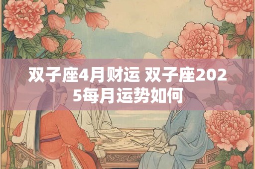 双子座4月财运 双子座2025每月运势如何 双子座4月财运 双子座2025每月运势如何