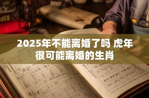 2025年不能离婚了吗 虎年很可能离婚的生肖 2025年不能离婚了吗 虎年很可能离婚的生肖
