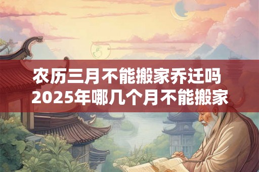 农历三月不能搬家乔迁吗 2025年哪几个月不能搬家 农历三月不能搬家乔迁吗 2025年哪几个月不能搬家